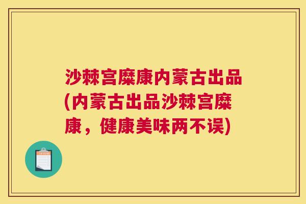 沙棘宫糜康内蒙古出品(内蒙古出品沙棘宫糜康，健康美味两不误)
