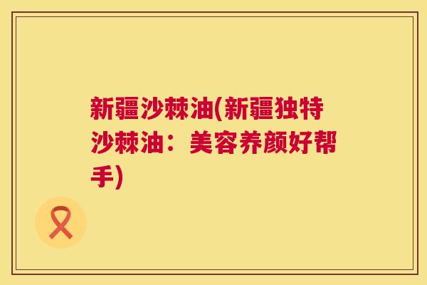 新疆沙棘油(新疆独特沙棘油：美容养颜好帮手)