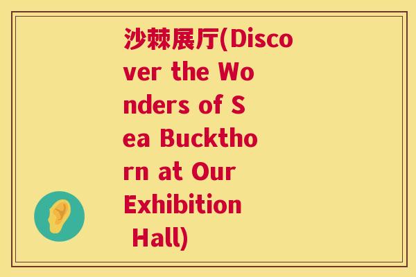 沙棘展厅(Discover the Wonders of Sea Buckthorn at Our Exhibition Hall)