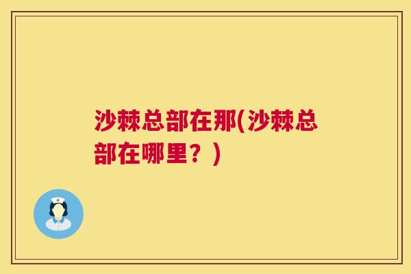 沙棘总部在那(沙棘总部在哪里？)