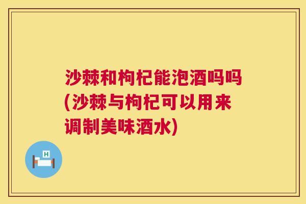 沙棘和枸杞能泡酒吗吗(沙棘与枸杞可以用来调制美味酒水)