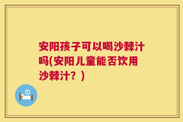 安阳孩子可以喝沙棘汁吗(安阳儿童能否饮用沙棘汁？)