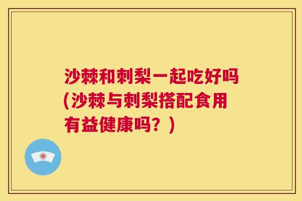沙棘和刺梨一起吃好吗(沙棘与刺梨搭配食用有益健康吗？)