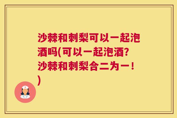 沙棘和刺梨可以一起泡酒吗(可以一起泡酒？沙棘和刺梨合二为一！)