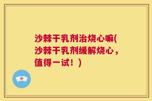 沙棘干乳剂治烧心嘛(沙棘干乳剂缓解烧心，值得一试！)