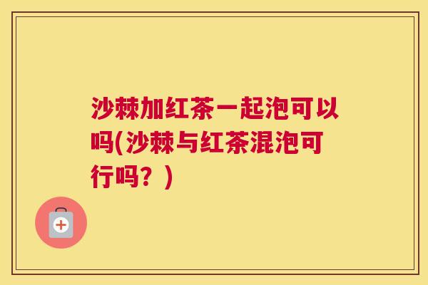 沙棘加红茶一起泡可以吗(沙棘与红茶混泡可行吗？)