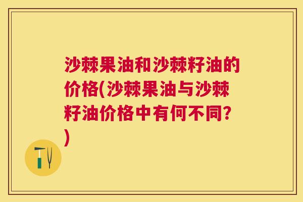 沙棘果油和沙棘籽油的价格(沙棘果油与沙棘籽油价格中有何不同？)