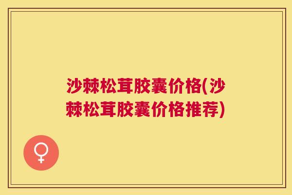 沙棘松茸胶囊价格(沙棘松茸胶囊价格推荐)