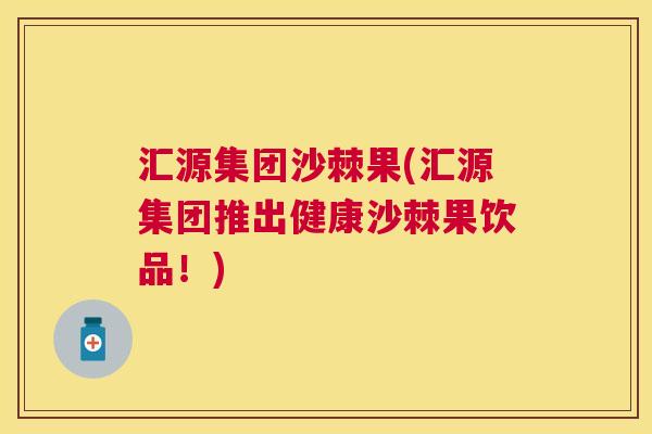 汇源集团沙棘果(汇源集团推出健康沙棘果饮品！)
