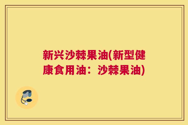 新兴沙棘果油(新型健康食用油：沙棘果油)