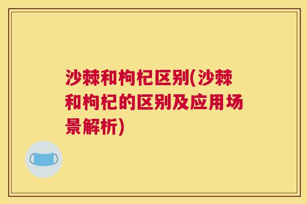 沙棘和枸杞区别(沙棘和枸杞的区别及应用场景解析)