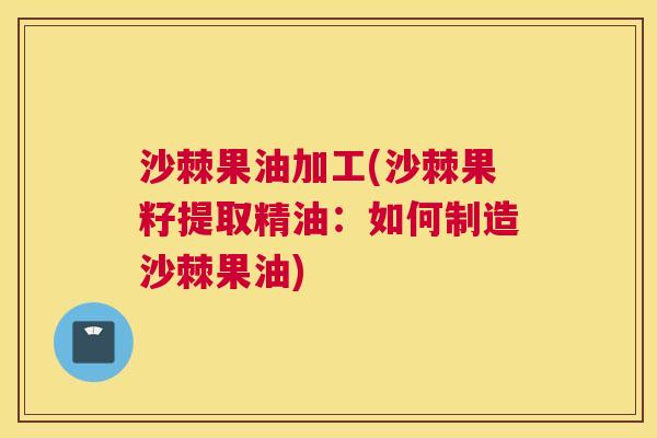 沙棘果油加工(沙棘果籽提取精油：如何制造沙棘果油)