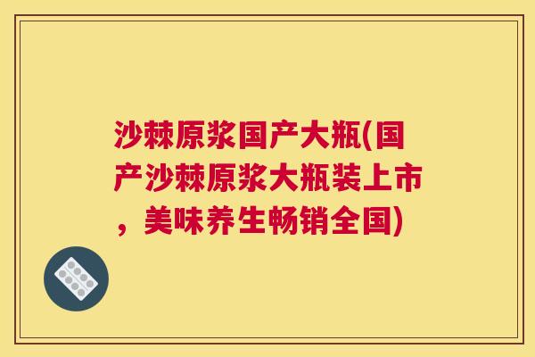 沙棘原浆国产大瓶(国产沙棘原浆大瓶装上市，美味养生畅销全国)