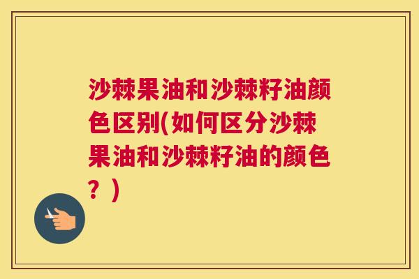 沙棘果油和沙棘籽油颜色区别(如何区分沙棘果油和沙棘籽油的颜色？)