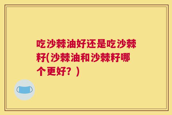 吃沙棘油好还是吃沙棘籽(沙棘油和沙棘籽哪个更好？)