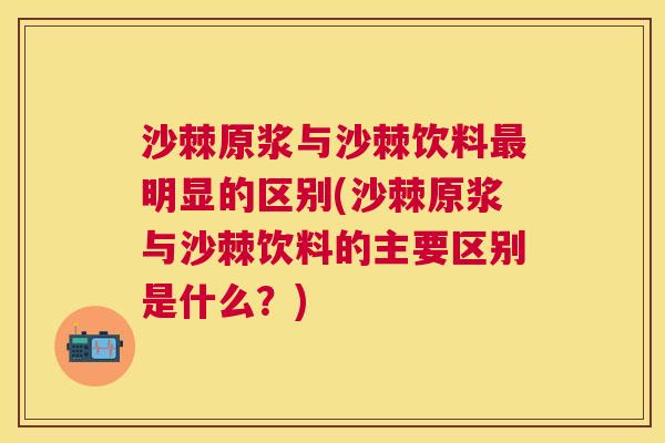 沙棘原浆与沙棘饮料最明显的区别(沙棘原浆与沙棘饮料的主要区别是什么？)