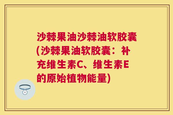 沙棘果油沙棘油软胶囊(沙棘果油软胶囊：补充维生素C、维生素E的原始植物能量)