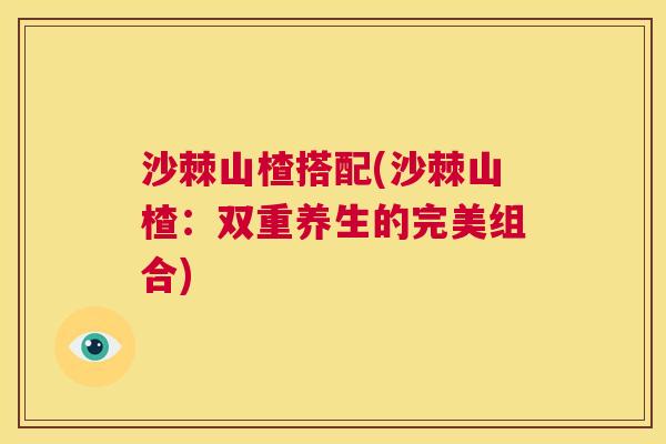 沙棘山楂搭配(沙棘山楂：双重养生的完美组合)