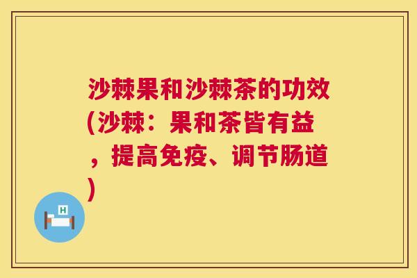 沙棘果和沙棘茶的功效(沙棘：果和茶皆有益，提高免疫、调节肠道)