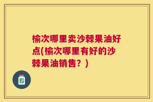 榆次哪里卖沙棘果油好点(榆次哪里有好的沙棘果油销售？)