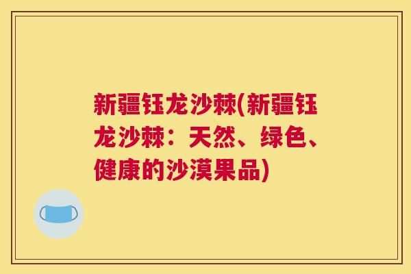 新疆钰龙沙棘(新疆钰龙沙棘：天然、绿色、健康的沙漠果品)
