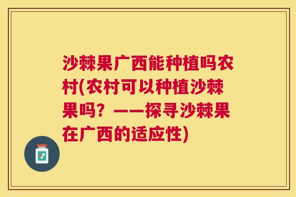 沙棘果广西能种植吗农村(农村可以种植沙棘果吗？——探寻沙棘果在广西的适应性)
