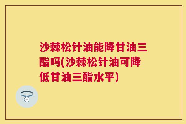 沙棘松针油能降甘油三酯吗(沙棘松针油可降低甘油三酯水平) 沙棘松针油能降甘油三酯吗(沙棘松针油可降低甘油三酯水平)