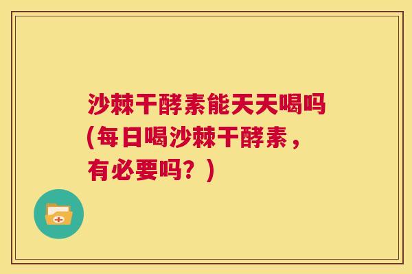 沙棘干酵素能天天喝吗(每日喝沙棘干酵素，有必要吗？)