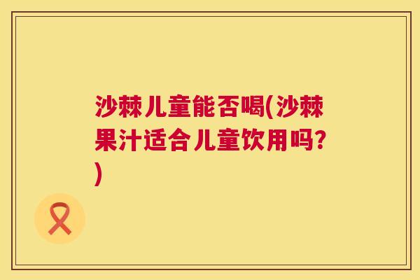 沙棘儿童能否喝(沙棘果汁适合儿童饮用吗？)