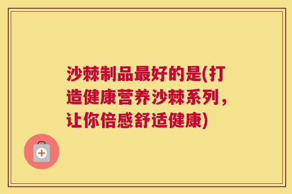 沙棘制品最好的是(打造健康营养沙棘系列，让你倍感舒适健康)