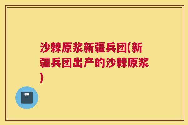 沙棘原浆新疆兵团(新疆兵团出产的沙棘原浆)