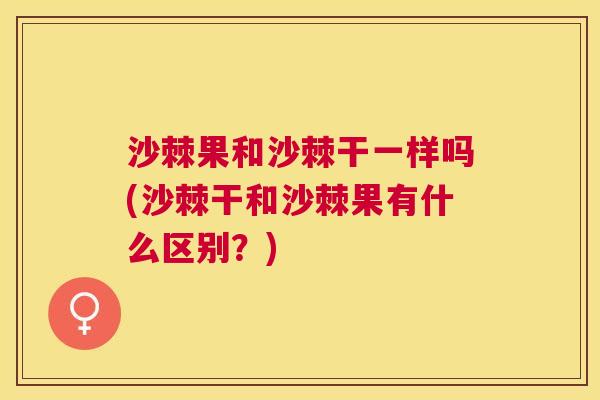 沙棘果和沙棘干一样吗(沙棘干和沙棘果有什么区别？)