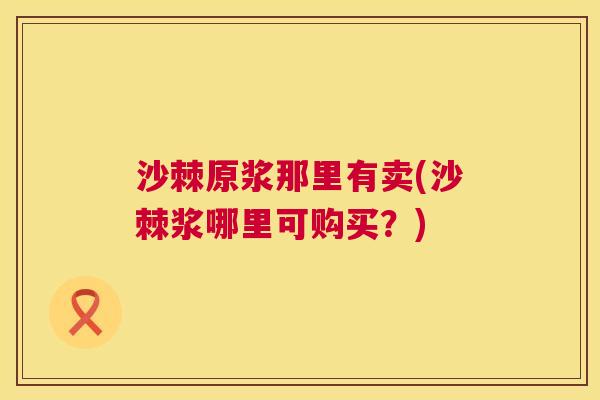 沙棘原浆那里有卖(沙棘浆哪里可购买？)