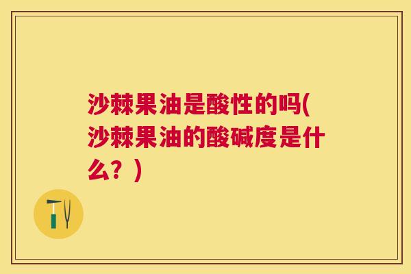 沙棘果油是酸性的吗(沙棘果油的酸碱度是什么？)