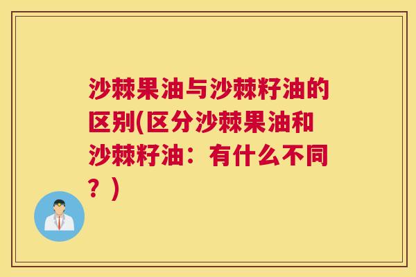 沙棘果油与沙棘籽油的区别(区分沙棘果油和沙棘籽油：有什么不同？)