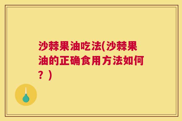 沙棘果油吃法(沙棘果油的正确食用方法如何？)