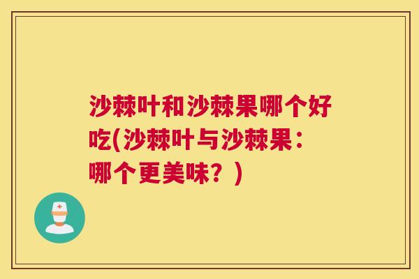 沙棘叶和沙棘果哪个好吃(沙棘叶与沙棘果：哪个更美味？)