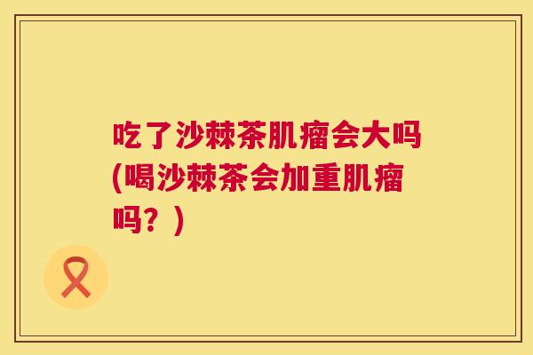 吃了沙棘茶肌瘤会大吗(喝沙棘茶会加重肌瘤吗？)