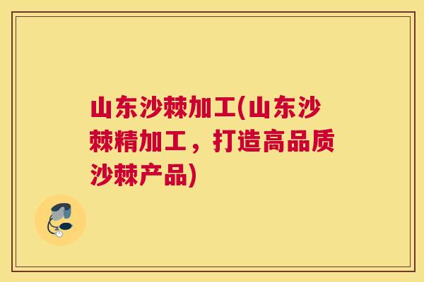 山东沙棘加工(山东沙棘精加工，打造高品质沙棘产品)