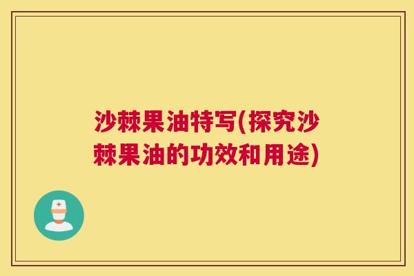 沙棘果油特写(探究沙棘果油的功效和用途)