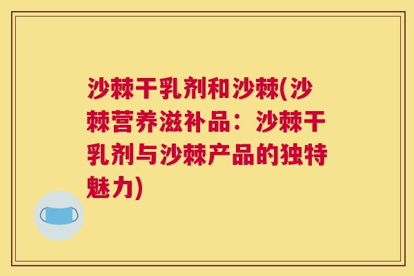 沙棘干乳剂和沙棘(沙棘营养滋补品：沙棘干乳剂与沙棘产品的独特魅力)