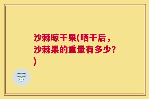 沙棘晾干果(晒干后,沙棘果的重量有多少?) 沙棘晾干果(晒干后,沙棘果的重量有多少?)