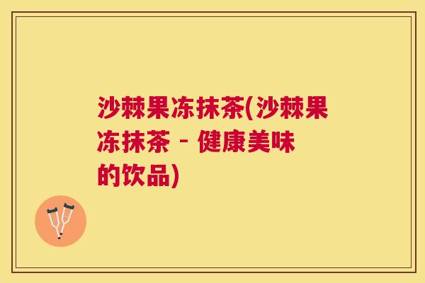 沙棘果冻抹茶(沙棘果冻抹茶 - 健康美味的饮品) 沙棘果冻抹茶(沙棘果冻抹茶 - 健康美味的饮品)