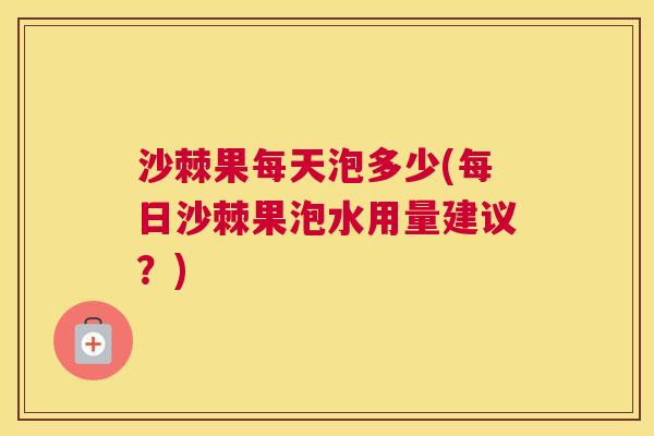 沙棘果每天泡多少(每日沙棘果泡水用量建议？)