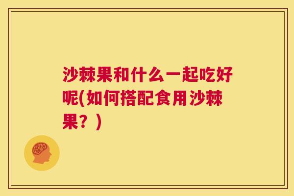 沙棘果和什么一起吃好呢(如何搭配食用沙棘果？)