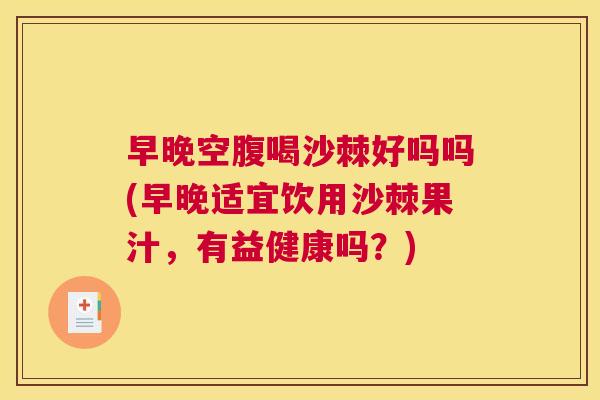 早晚空腹喝沙棘好吗吗(早晚适宜饮用沙棘果汁，有益健康吗？)