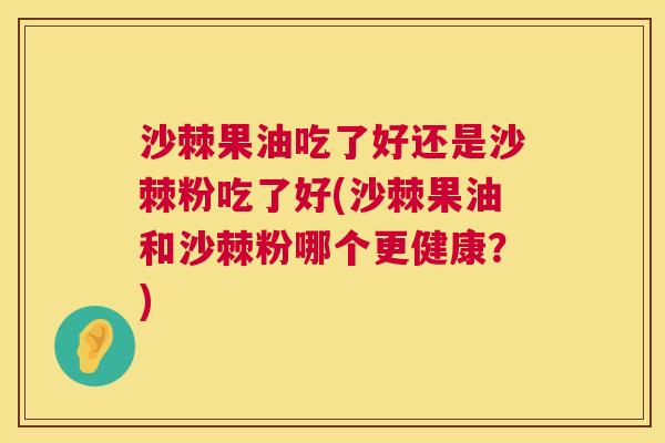 沙棘果油吃了好还是沙棘粉吃了好(沙棘果油和沙棘粉哪个更健康？)