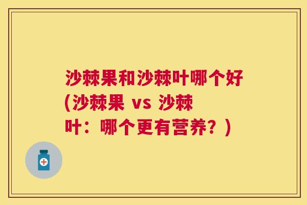 沙棘果和沙棘叶哪个好(沙棘果 vs 沙棘叶：哪个更有营养？)