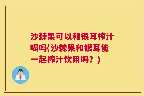 沙棘果可以和银耳榨汁喝吗(沙棘果和银耳能一起榨汁饮用吗?) 沙棘果可以和银耳榨汁喝吗(沙棘果和银耳能一起榨汁饮用吗?)
