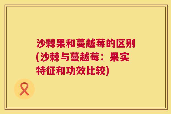 沙棘果和蔓越莓的区别(沙棘与蔓越莓:果实特征和功效比较) 沙棘果和蔓越莓的区别(沙棘与蔓越莓:果实特征和功效比较)